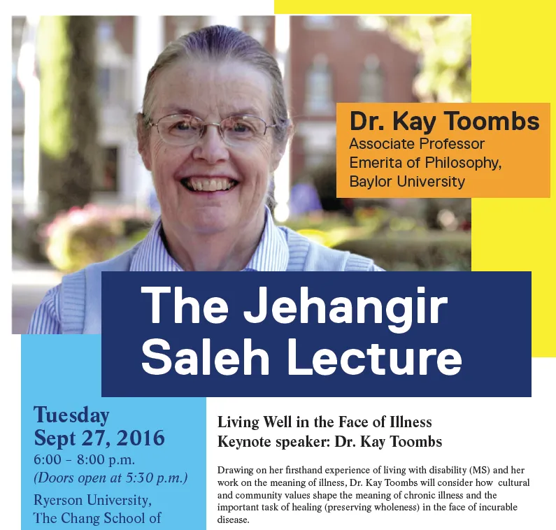 Poster: The Jehangir Saleh Lecture. Dr. Kay Toombs, Associate Professor Emerita of Philosophy, Baylor University. Living Well in the Face of Illness. Tuesday Sept 27, 2016, 6:00 to 8:00 p.m., Ryerson University.
